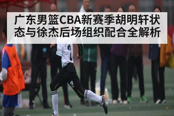 广东男篮CBA新赛季胡明轩状态与徐杰后场组织配合全解析
