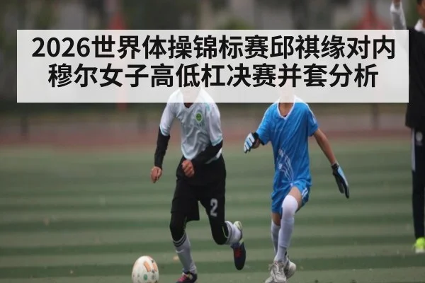 2026世界体操锦标赛邱祺缘对内穆尔女子高低杠决赛并套分析