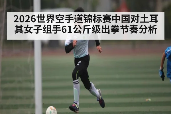 2026世界空手道锦标赛中国对土耳其女子组手61公斤级出拳节奏分析